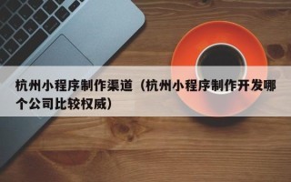 老河口杭州小程序制作渠道（杭州小程序制作开发哪个公司比较权威）