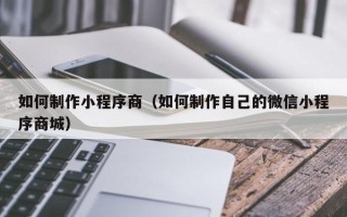 老河口如何制作小程序商（如何制作自己的微信小程序商城）