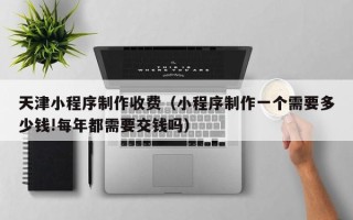 老河口天津小程序制作收费（小程序制作一个需要多少钱!每年都需要交钱吗）